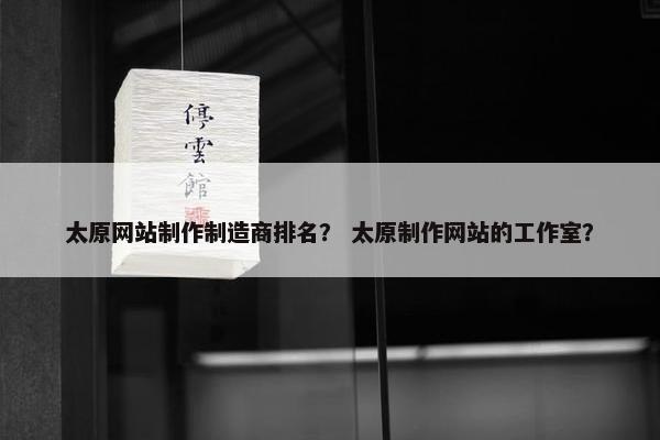 太原网站制作制造商排名？ 太原制作网站的工作室？