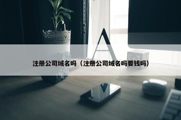 注册公司域名吗（注册公司域名吗要钱吗）