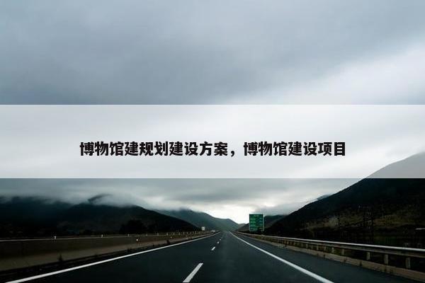 博物馆建规划建设方案，博物馆建设项目