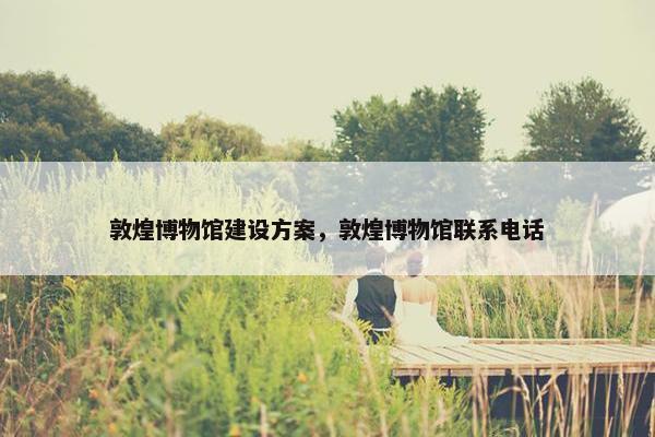 敦煌博物馆建设方案，敦煌博物馆联系电话