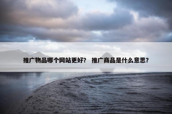 推广物品哪个网站更好？ 推广商品是什么意思？
