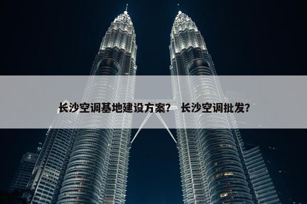 长沙空调基地建设方案？ 长沙空调批发？