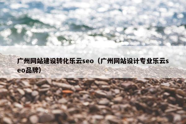 广州网站建设转化乐云seo（广州网站设计专业乐云seo品牌）