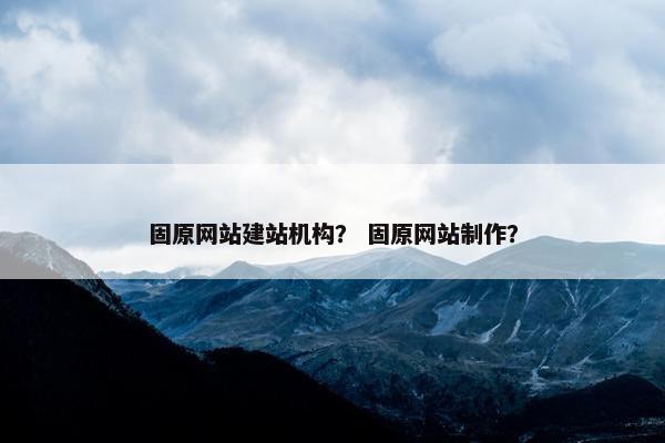 固原网站建站机构？ 固原网站制作？