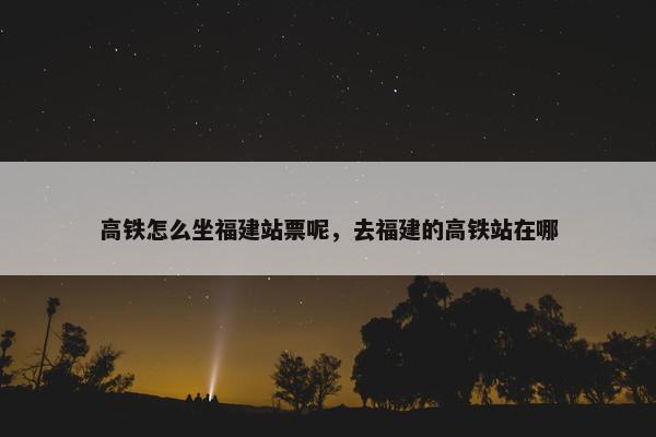 高铁怎么坐福建站票呢，去福建的高铁站在哪