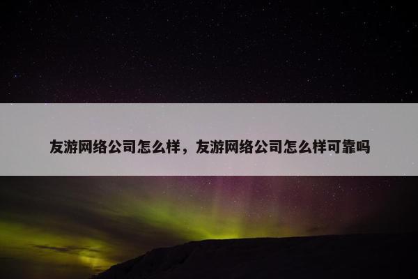 友游网络公司怎么样，友游网络公司怎么样可靠吗