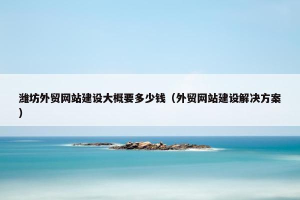 潍坊外贸网站建设大概要多少钱（外贸网站建设解决方案）