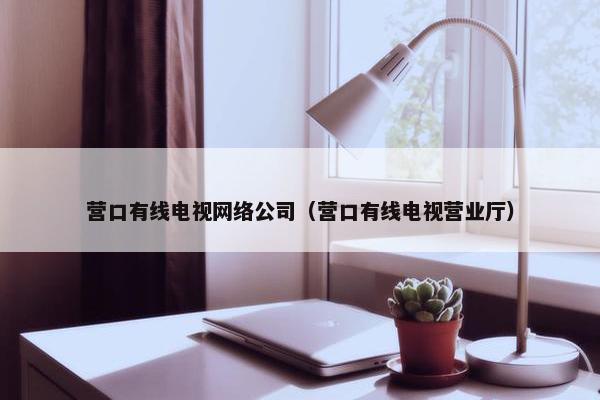 营口有线电视网络公司（营口有线电视营业厅）