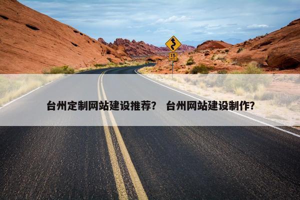 台州定制网站建设推荐？ 台州网站建设制作？