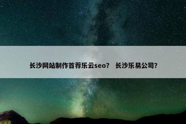 长沙网站制作首荐乐云seo？ 长沙乐易公司？