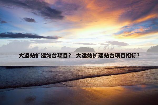 大运站扩建站台项目？ 大运站扩建站台项目招标？
