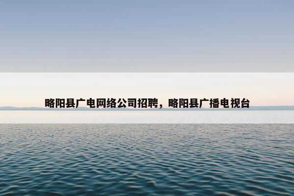 略阳县广电网络公司招聘，略阳县广播电视台