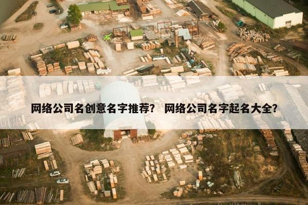网络公司名创意名字推荐？ 网络公司名字起名大全？