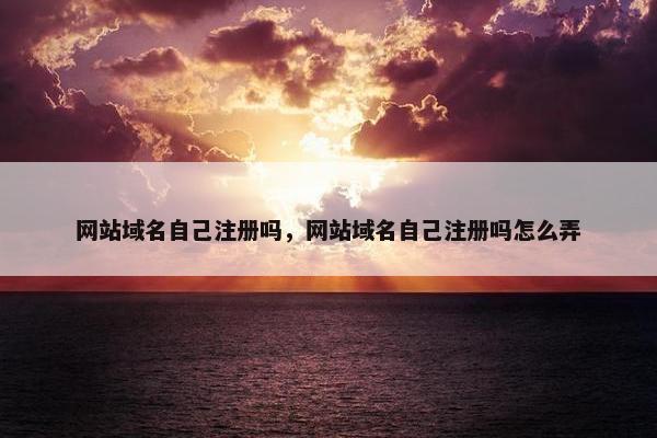 网站域名自己注册吗，网站域名自己注册吗怎么弄