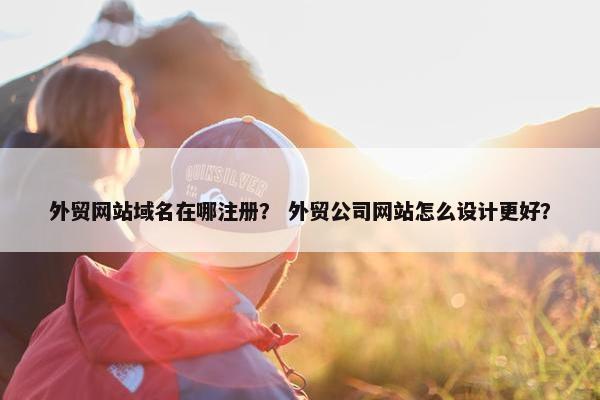 外贸网站域名在哪注册？ 外贸公司网站怎么设计更好？