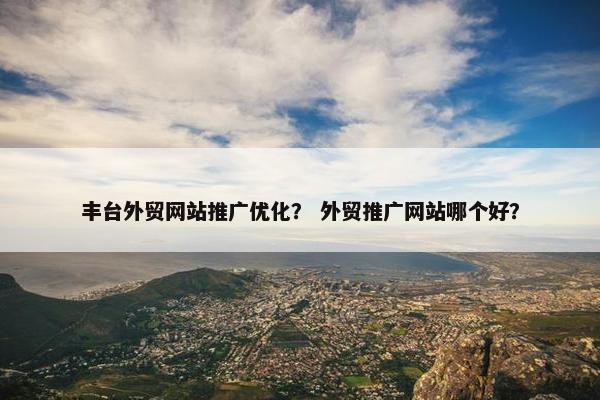 丰台外贸网站推广优化？ 外贸推广网站哪个好？