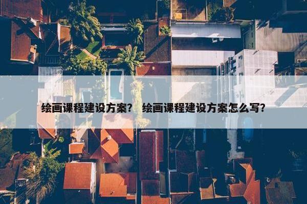 绘画课程建设方案？ 绘画课程建设方案怎么写？