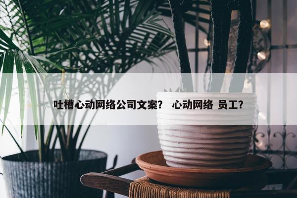 吐槽心动网络公司文案？ 心动网络 员工？
