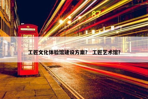 工匠文化体验馆建设方案？ 工匠艺术馆？