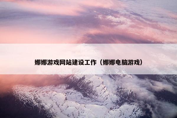 娜娜游戏网站建设工作（娜娜电脑游戏）