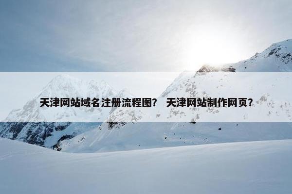天津网站域名注册流程图？ 天津网站制作网页？