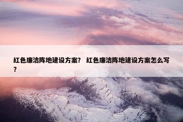 红色廉洁阵地建设方案？ 红色廉洁阵地建设方案怎么写？