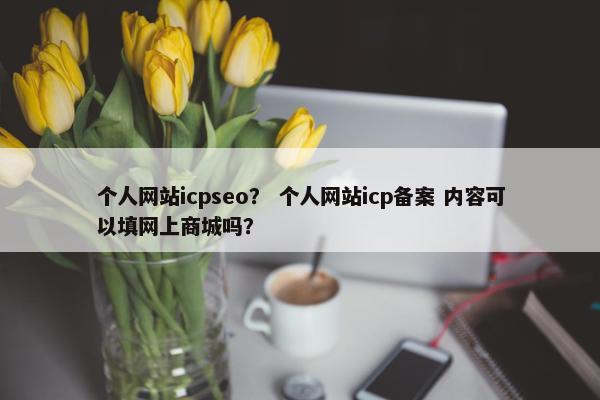 个人网站icpseo？ 个人网站icp备案 内容可以填网上商城吗？