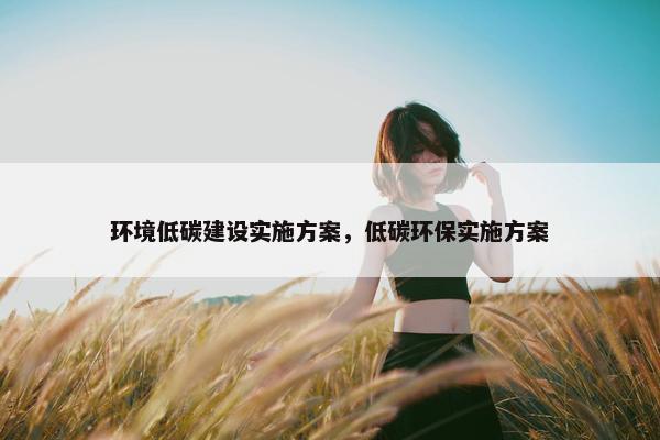 环境低碳建设实施方案，低碳环保实施方案