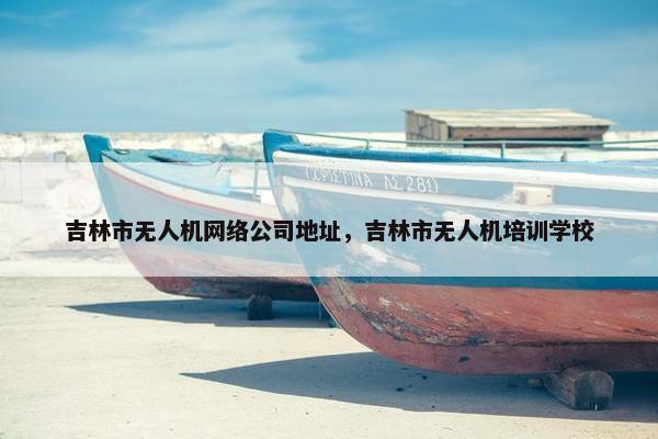 吉林市无人机网络公司地址，吉林市无人机培训学校