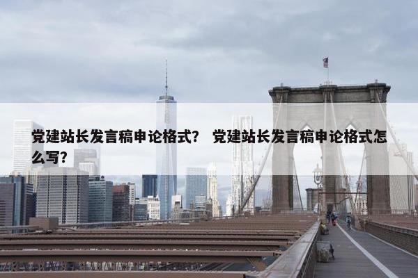 党建站长发言稿申论格式？ 党建站长发言稿申论格式怎么写？