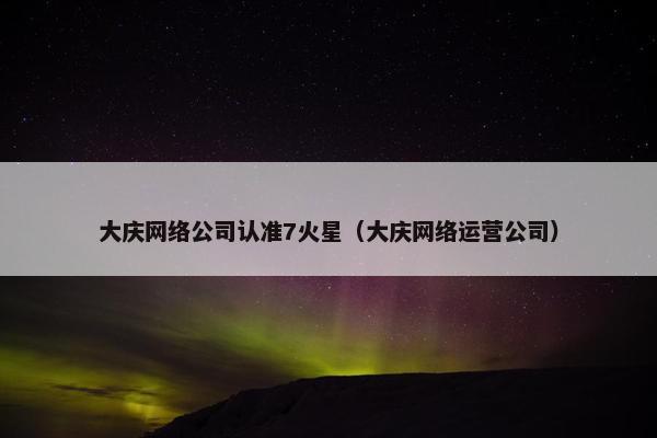 大庆网络公司认准7火星（大庆网络运营公司）