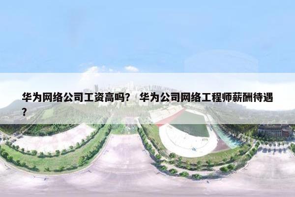 华为网络公司工资高吗？ 华为公司网络工程师薪酬待遇？