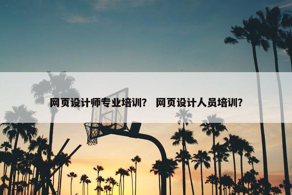 网页设计师专业培训？ 网页设计人员培训？