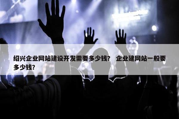 绍兴企业网站建设开发需要多少钱？ 企业建网站一般要多少钱？