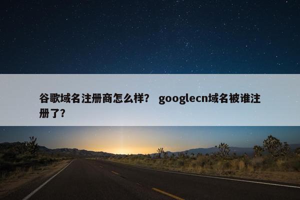 谷歌域名注册商怎么样？ googlecn域名被谁注册了？