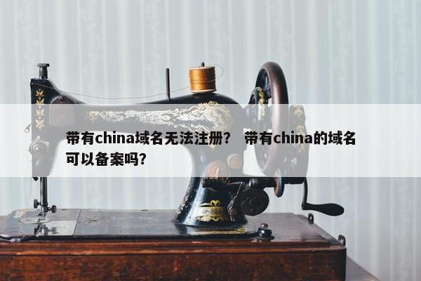 带有china域名无法注册？ 带有china的域名可以备案吗？