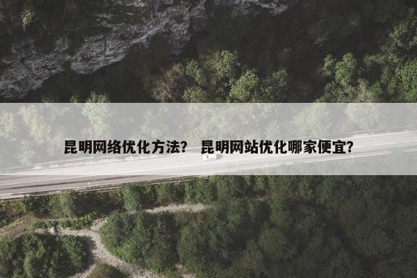 昆明网络优化方法？ 昆明网站优化哪家便宜？