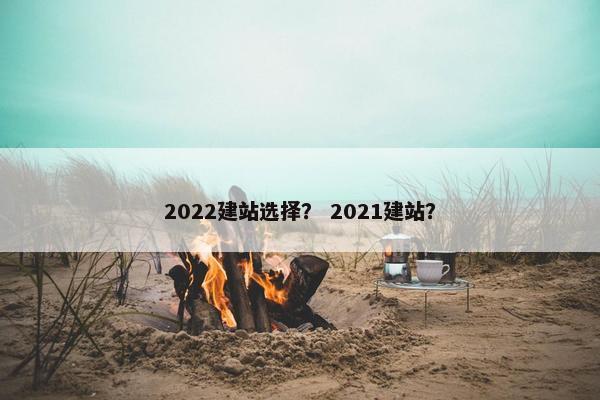 2022建站选择？ 2021建站？