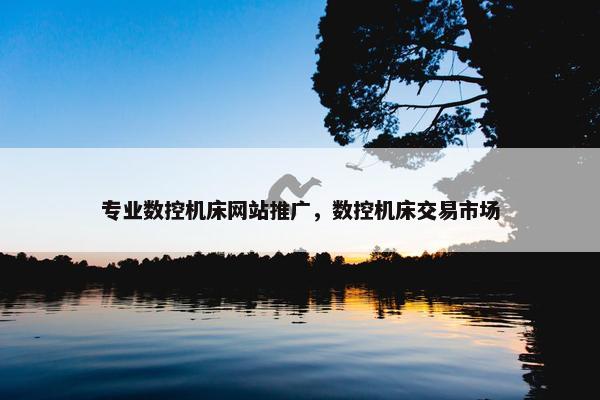 专业数控机床网站推广，数控机床交易市场
