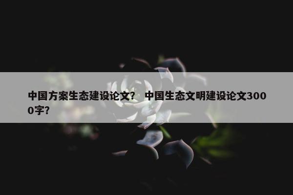 中国方案生态建设论文？ 中国生态文明建设论文3000字？