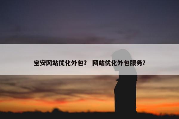 宝安网站优化外包？ 网站优化外包服务？
