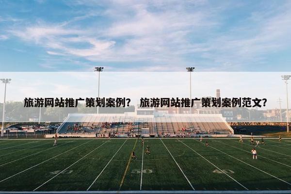 旅游网站推广策划案例？ 旅游网站推广策划案例范文？