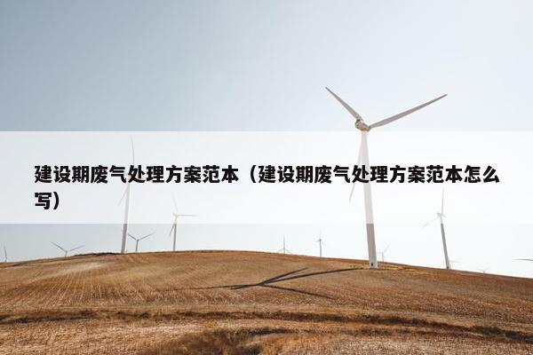 建设期废气处理方案范本（建设期废气处理方案范本怎么写）