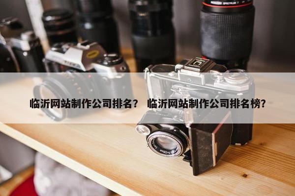 临沂网站制作公司排名？ 临沂网站制作公司排名榜？