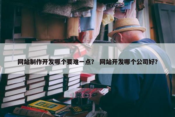 网站制作开发哪个要难一点？ 网站开发哪个公司好？