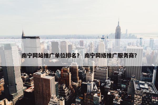 南宁网站推广单位排名？ 南宁网络推广服务商？