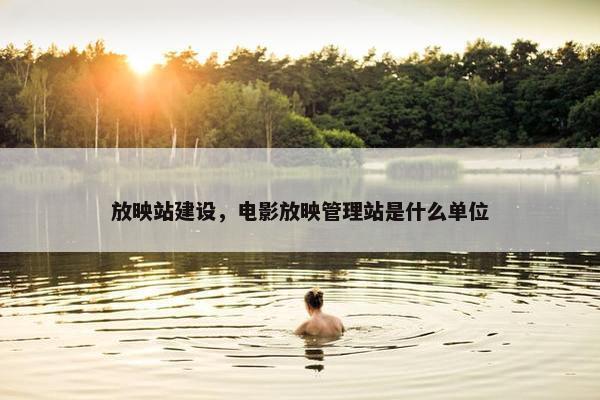 放映站建设，电影放映管理站是什么单位