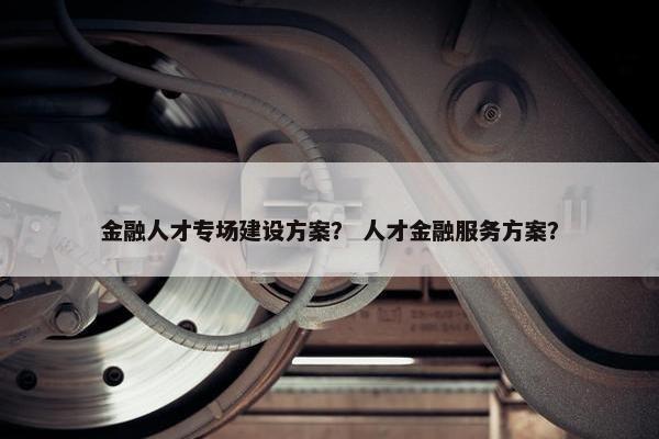金融人才专场建设方案？ 人才金融服务方案？