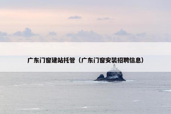 广东门窗建站托管（广东门窗安装招聘信息）