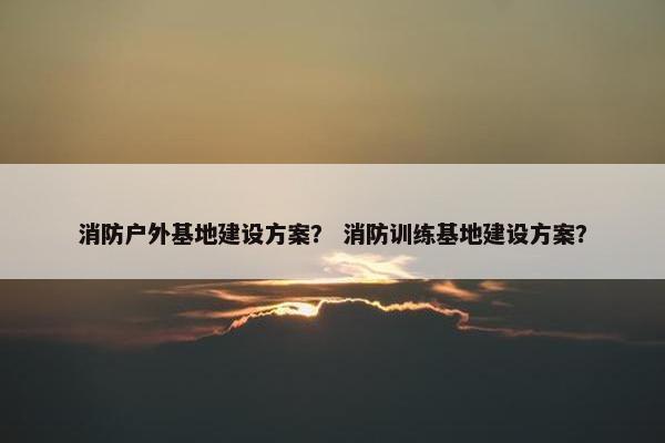 消防户外基地建设方案？ 消防训练基地建设方案？